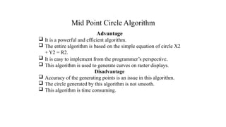Mid Point Circle Algorithm
Advantage
 It is a powerful and efficient algorithm.
 The entire algorithm is based on the simple equation of circle X2
+ Y2 = R2.
 It is easy to implement from the programmer’s perspective.
 This algorithm is used to generate curves on raster displays.
Disadvantage
 Accuracy of the generating points is an issue in this algorithm.
 The circle generated by this algorithm is not smooth.
 This algorithm is time consuming.
.
 