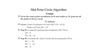 Mid Point Circle Algorithm
Example
 Given the center point coordinates (0, 0) and radius as 10, generate all
the points to form a circle.
 Solution
 Given: Centre Coordinates of Circle (X0, Y0) = (0, 0)
Radius of Circle (R) = 10
 Step 01: Assign the starting point coordinates (X0, Y0) as-
X0 = 0
Y0 = R = 10
 Step 02: Calculate the value of initial decision parameter P0 as-
P0 = 1 – R
P0 = 1 – 10
P0 = -9
.
 