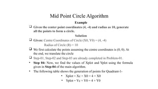 Mid Point Circle Algorithm
Example
 Given the center point coordinates (4, -4) and radius as 10, generate
all the points to form a circle.
Solution
 Given: Centre Coordinates of Circle (X0, Y0) = (4, -4)
Radius of Circle (R) = 10
 We first calculate the points assuming the centre coordinates is (0, 0). At
the end, we translate the circle
 Step-01, Step-02 and Step-03 are already completed in Problem-01.
• Step 04: Now, we find the values of Xplot and Yplot using the formula
given in Step-04 of the main algorithm.
• The following table shows the generation of points for Quadrant-1-
• Xplot = Xc + X0 = 4 + X0
• Yplot = Yc + Y0 = 4 + Y0
.
 
