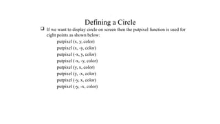 Defining a Circle
 If we want to display circle on screen then the putpixel function is used for
eight points as shown below:
putpixel (x, y, color)
putpixel (x, -y, color)
putpixel (-x, y, color)
putpixel (-x, -y, color)
putpixel (y, x, color)
putpixel (y, -x, color)
putpixel (-y, x, color)
putpixel (-y, -x, color)
.
 