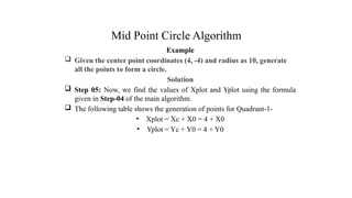 Mid Point Circle Algorithm
Example
 Given the center point coordinates (4, -4) and radius as 10, generate
all the points to form a circle.
Solution
 Step 05: Now, we find the values of Xplot and Yplot using the formula
given in Step-04 of the main algorithm.
 The following table shows the generation of points for Quadrant-1-
• Xplot = Xc + X0 = 4 + X0
• Yplot = Yc + Y0 = 4 + Y0
.
 