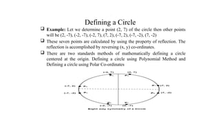 Defining a Circle
 Example: Let we determine a point (2, 7) of the circle then other points
will be (2, -7), (-2, -7), (-2, 7), (7, 2), (-7, 2), (-7, -2), (7, -2)
 These seven points are calculated by using the property of reflection. The
reflection is accomplished by reversing (x, y) co-ordinates.
 There are two standards methods of mathematically defining a circle
centered at the origin. Defining a circle using Polynomial Method and
Defining a circle using Polar Co-ordinates
.
 