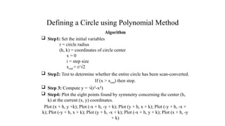Defining a Circle using Polynomial Method
Algorithm
 Step1: Set the initial variables
r = circle radius
(h, k) = coordinates of circle center
x = 0
i = step size
xend = r/√2
 Step2: Test to determine whether the entire circle has been scan-converted.
If (x > xend) then stop.
 Step 3: Compute y = √(r2
-x2
)
 Step4: Plot the eight points found by symmetry concerning the center (h,
k) at the current (x, y) coordinates.
Plot (x + h, y +k); Plot (-x + h, -y + k); Plot (y + h, x + k); Plot (-y + h, -x +
k); Plot (-y + h, x + k); Plot (y + h, -x + k); Plot (-x + h, y + k); Plot (x + h, -y
+ k)
.
 