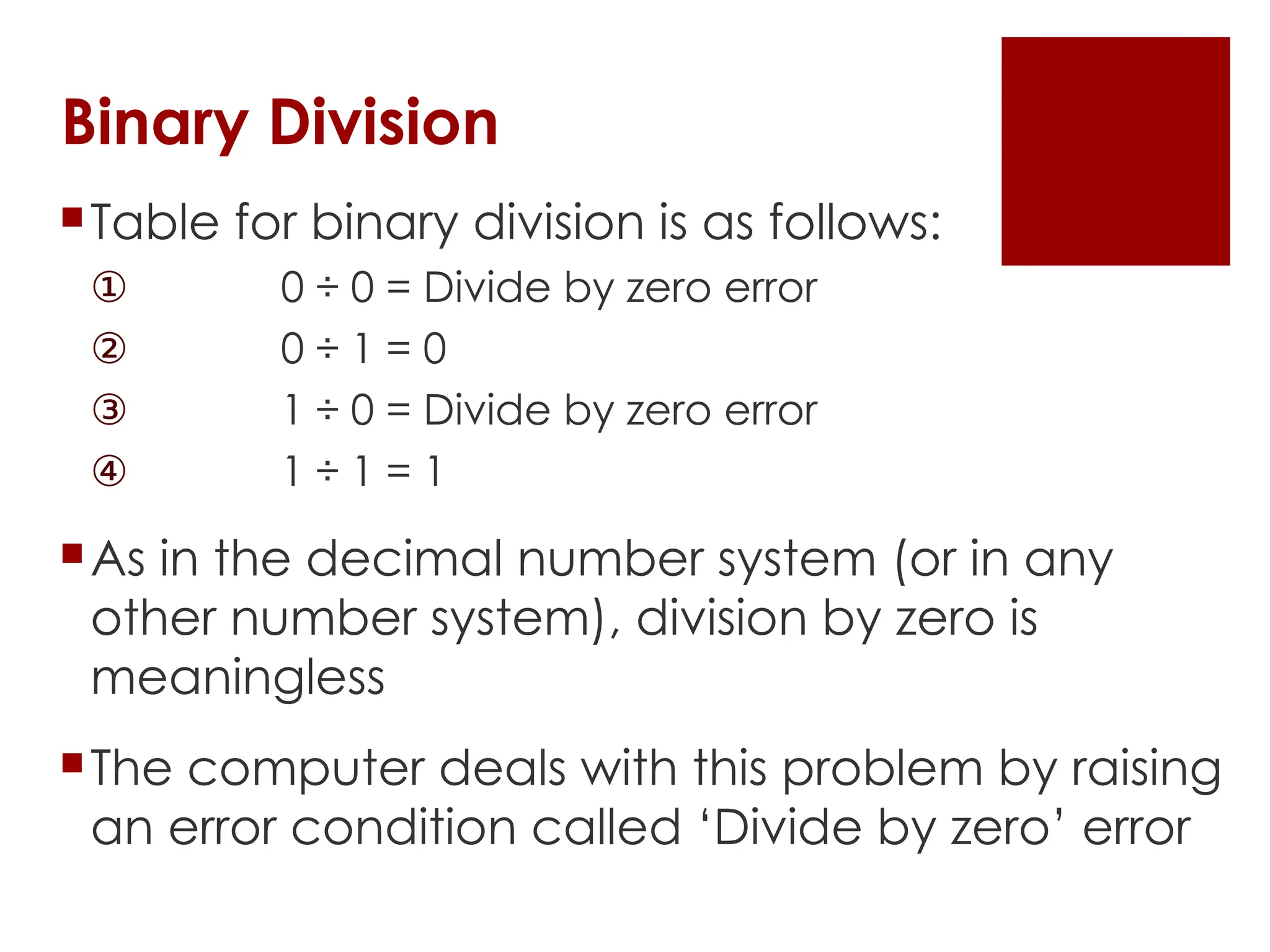 Binary Division
Table for binary division is as follows:
① 0 ÷ 0 = Divide by zero error
② 0 ÷ 1 = 0
③ 1 ÷ 0 = Divide by zero error
④ 1 ÷ 1 = 1
As in the decimal number system (or in any
other number system), division by zero is
meaningless
The computer deals with this problem by raising
an error condition called ‘Divide by zero’ error
 
