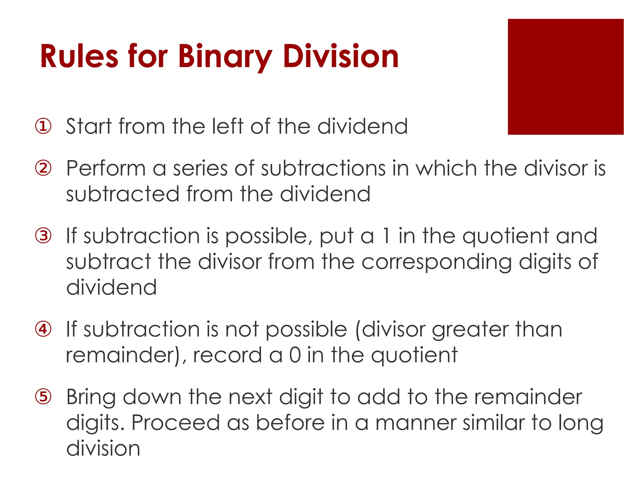 Rules for Binary Division
① Start from the left of the dividend
② Perform a series of subtractions in which the divisor is
subtracted from the dividend
③ If subtraction is possible, put a 1 in the quotient and
subtract the divisor from the corresponding digits of
dividend
④ If subtraction is not possible (divisor greater than
remainder), record a 0 in the quotient
⑤ Bring down the next digit to add to the remainder
digits. Proceed as before in a manner similar to long
division
 