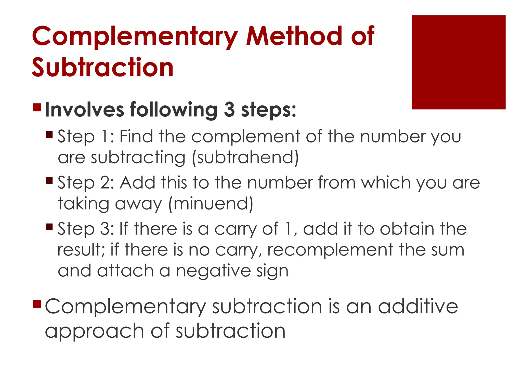Complementary Method of
Subtraction
Involves following 3 steps:
 Step 1: Find the complement of the number you
are subtracting (subtrahend)
 Step 2: Add this to the number from which you are
taking away (minuend)
 Step 3: If there is a carry of 1, add it to obtain the
result; if there is no carry, recomplement the sum
and attach a negative sign
Complementary subtraction is an additive
approach of subtraction
 