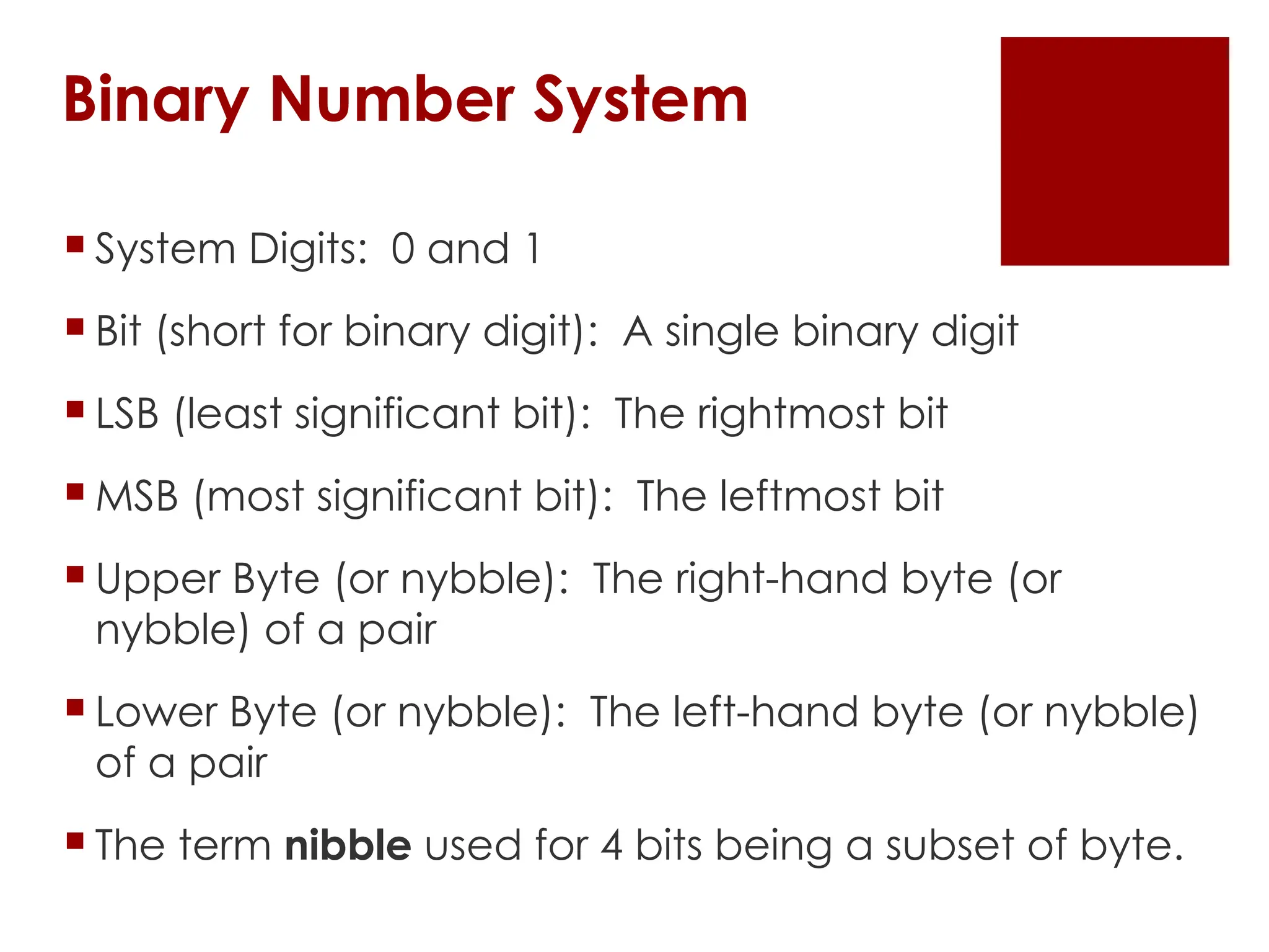 Binary Number System
 System Digits: 0 and 1
 Bit (short for binary digit): A single binary digit
 LSB (least significant bit): The rightmost bit
 MSB (most significant bit): The leftmost bit
 Upper Byte (or nybble): The right-hand byte (or
nybble) of a pair
 Lower Byte (or nybble): The left-hand byte (or nybble)
of a pair
 The term nibble used for 4 bits being a subset of byte.
 