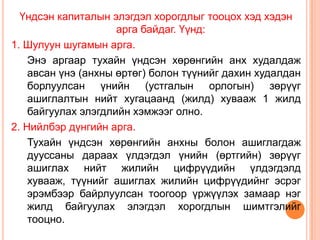Үндсэн капиталын элэгдэл хорогдлыг тооцох хэд хэдэн
                     арга байдаг. Үүнд:
1. Шулуун шугамын арга.
    Энэ аргаар тухайн үндсэн хөрөнгийн анх худалдаж
    авсан үнэ (анхны өртөг) болон түүнийг дахин худалдан
    борлуулсан үнийн (устгалын орлогын) зөрүүг
    ашиглалтын нийт хугацаанд (жилд) хувааж 1 жилд
    байгуулах элэгдлийн хэмжээг олно.
2. Нийлбэр дүнгийн арга.
    Тухайн үндсэн хөрөнгийн анхны болон ашиглагдаж
    дууссаны дараах үлдэгдэл үнийн (өртгийн) зөрүүг
    ашиглах нийт жилийн цифрүүдийн үлдэгдэлд
    хувааж, түүнийг ашиглах жилийн цифрүүдийнг эсрэг
    эрэмбээр байрлуулсан тоогоор үржүүлэх замаар нэг
    жилд байгуулах элэгдэл хорогдлын шимтгэлийг
    тооцно.
 