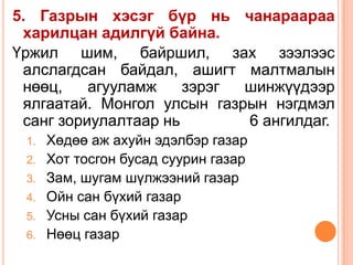 5. Газрын хэсэг бүр нь чанараараа
 харилцан адилгүй байна.
Үржил шим, байршил, зах зээлээс
 алслагдсан байдал, ашигт малтмалын
 нөөц,    агууламж    зэрэг шинжүүдээр
 ялгаатай. Монгол улсын газрын нэгдмэл
 санг зориулалтаар нь       6 ангилдаг.
 1.   Хөдөө аж ахуйн эдэлбэр газар
 2.   Хот тосгон бусад суурин газар
 3.   Зам, шугам шүлжээний газар
 4.   Ойн сан бүхий газар
 5.   Усны сан бүхий газар
 6.   Нөөц газар
 