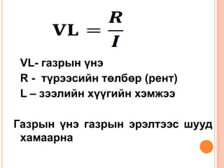 VL- газрын үнэ
 R - түрээсийн төлбөр (рент)
 L – зээлийн хүүгийн хэмжээ

Газрын үнэ газрын эрэлтээс шууд
 хамаарна
 
