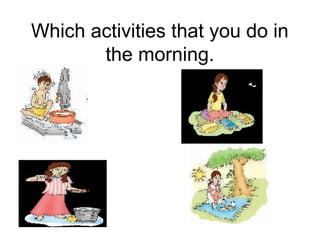 Which activities that you do in
the morning.