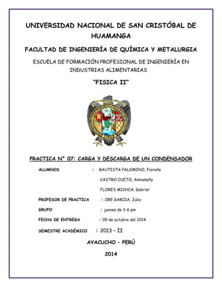 UNIVERSIDAD NACIONAL DE SAN CRISTÓBAL DE 
HUAMANGA 
FACULTAD DE INGENIERÍA DE QUÍMICA Y METALURGIA 
ESCUELA DE FORMACIÓN PROFESIONAL DE INGENIERÍA EN 
INDUSTRIAS ALIMENTARIAS 
“FISICA II” 
PRACTICA N° 07: CARGA Y DESCARGA DE UN CONDENSADOR 
ALUMNOS : BAUTISTA PALOMINO, Fiorella 
CASTRO CUETO, Anniekelly 
FLORES MICHCA, Gabriel 
PROFESOR DE PRACTICA : ORE GARCIA, Julio 
GRUPO : jueves de 3-6 pm 
FECHA DE ENTREGA : 09 de octubre del 2014 
SEMESTRE ACADÉMICO : 2013 – II 
AYACUCHO – PERÚ 
2014 
 