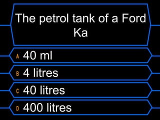 The petrol tank of a Ford
Ka
A 40 ml
B 4 litres
C 40 litres
D 400 litres
 