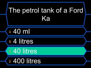 The petrol tank of a Ford
Ka
A 40 ml
B 4 litres
C 40 litres
D 400 litres
 