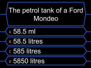 The petrol tank of a Ford
Mondeo
A 58.5 ml
B 58.5 litres
C 585 litres
D 5850 litres
 