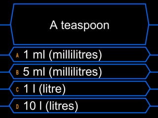 A teaspoon
A 1 ml (millilitres)
B 5 ml (millilitres)
C 1 l (litre)
D 10 l (litres)
 