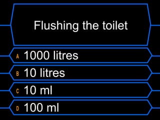 Flushing the toilet
A 1000 litres
B 10 litres
C 10 ml
D 100 ml
 