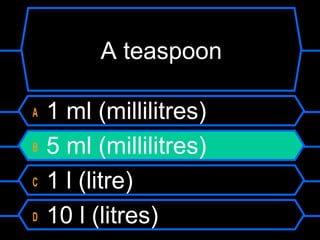 A teaspoon
A 1 ml (millilitres)
B 5 ml (millilitres)
C 1 l (litre)
D 10 l (litres)
 