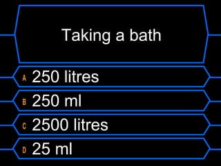 Taking a bath
A 250 litres
B 250 ml
C 2500 litres
D 25 ml
 