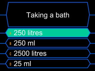 Taking a bath
A 250 litres
B 250 ml
C 2500 litres
D 25 ml
 