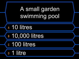 A small garden
swimming pool
A 10 litres
B 10,000 litres
C 100 litres
D 1 litre
 
