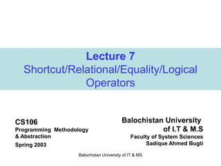 Balochistan University of IT & MS
Lecture 7
Shortcut/Relational/Equality/Logical
Operators
CS106
Programming Methodology
& Abstraction
Spring 2003
Balochistan University
of I.T & M.S
Faculty of System Sciences
Sadique Ahmed Bugti
 