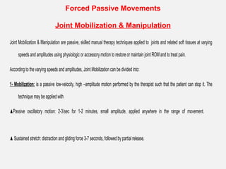 Forced Passive Movements
Joint Mobilization & Manipulation
Joint Mobilization & Manipulation are passive, skilled manual therapy techniques applied to joints and related soft tissues at varying
speeds and amplitudes using physiologic or accessory motion to restore or maintain joint ROM and to treat pain.
According to the varying speeds and amplitudes, Joint Mobilization can be divided into:
1- Mobilization: is a passive low-velocity, high –amplitude motion performed by the therapist such that the patient can stop it. The
technique may be applied with
▲Passive oscillatory motion: 2-3/sec for 1-2 minutes, small amplitude, applied anywhere in the range of movement.
▲ Sustained stretch: distraction and gliding force 3-7 seconds, followed by partial release.
 