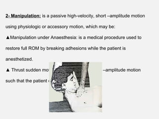 2- Manipulation: is a passive high-velocity, short –amplitude motion
using physiologic or accessory motion, which may be:
▲Manipulation under Anaesthesia: is a medical procedure used to
restore full ROM by breaking adhesions while the patient is
anesthetized.
▲ Thrust sudden motion: is high-velocity, short –amplitude motion
such that the patient cannot prevent it.
 