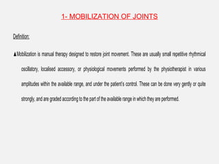 1- MOBILIZATION OF JOINTS
Definition:
▲Mobilization is manual therapy designed to restore joint movement. These are usually small repetitive rhythmical
oscillatory, localised accessory, or physiological movements performed by the physiotherapist in various
amplitudes within the available range, and under the patient’s control. These can be done very gently or quite
strongly, and are graded according to the part of the available range in which they are performed.
 