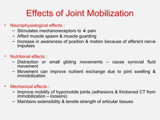 Effects of Joint Mobilization
• Neurophysiological effects :
– Stimulates mechanoreceptors to  pain
– Affect muscle spasm & muscle guarding
– Increase in awareness of position & motion because of afferent nerve
impulses
• Nutritional effects :
– Distraction or small gliding movements – cause synovial fluid
movement
– Movement can improve nutrient exchange due to joint swelling &
immobilization
• Mechanical effects :
– Improve mobility of hypomobile joints (adhesions & thickened CT from
immobilization – loosens)
– Maintains extensibility & tensile strength of articular tissues
 