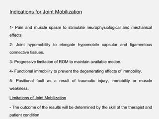 Indications for Joint Mobilization
1- Pain and muscle spasm to stimulate neurophysiological and mechanical
effects
2- Joint hypomobility to elongate hypomobile capsular and ligamentous
connective tissues.
3- Progressive limitation of ROM to maintain available motion.
4- Functional immobility to prevent the degenerating effects of immobility.
5- Positional fault as a result of traumatic injury, immobility or muscle
weakness.
Limitations of Joint Mobilization
- The outcome of the results will be determined by the skill of the therapist and
patient condition
 