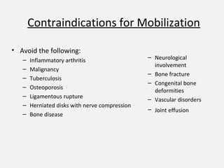 Contraindications for Mobilization
• Avoid the following:
– Inflammatory arthritis
– Malignancy
– Tuberculosis
– Osteoporosis
– Ligamentous rupture
– Herniated disks with nerve compression
– Bone disease
– Neurological
involvement
– Bone fracture
– Congenital bone
deformities
– Vascular disorders
– Joint effusion
 