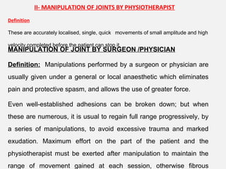 II- MANIPULATION OF JOINTS BY PHYSIOTHERAPIST
Definition
These are accurately localised, single, quick movements of small amplitude and high
velocity completed before the patient can stop it.
MANIPULATION OF JOINT BY SURGEON /PHYSICIAN
Definition: Manipulations performed by a surgeon or physician are
usually given under a general or local anaesthetic which eliminates
pain and protective spasm, and allows the use of greater force.
Even well-established adhesions can be broken down; but when
these are numerous, it is usual to regain full range progressively, by
a series of manipulations, to avoid excessive trauma and marked
exudation. Maximum effort on the part of the patient and the
physiotherapist must be exerted after manipulation to maintain the
range of movement gained at each session, otherwise fibrous
 