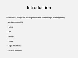 Introduction
TomaintainnormalROM,itimportanttomovethesegmentsthroughtheiravailablejointrangeormusclerangeperiodically.TomaintainnormalROM,itimportanttomovethesegmentsthroughtheiravailablejointrangeormusclerangeperiodically.
FactorsleadstodecreasedROMFactorsleadstodecreasedROM::
1-systemic1-systemic
2-Joint2-Joint
3-neurologic3-neurologic
4-muscular4-muscular
5-surgicalortraumaticinsult5-surgicalortraumaticinsult
6-inactivityorimmobilization6-inactivityorimmobilization
 