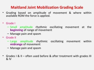Maitland Joint Mobilization Grading Scale
• Grading based on amplitude of movement & where within
available ROM the force is applied.
• Grade I
– Small amplitude rhythmic oscillating movement at the
beginning of range of movement
– Manage pain and spasm
• Grade II
– Large amplitude rhythmic oscillating movement within
midrange of movement
– Manage pain and spasm
• Grades I & II – often used before & after treatment with grades III
& IV
 