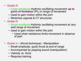 • Grade III
– Large amplitude rhythmic oscillating movement up to
point of limitation (PL) in range of movement
– Used to gain motion within the joint
– Stretches capsule & CT structures
• Grade IV
– Small amplitude rhythmic oscillating movement at very
end range of movement
– Used to gain motion within the joint
• Used when resistance limits movement in absence
of pain
• Grade V – (thrust technique) - Manipulation
– Small amplitude, quick thrust at end of range
– Accompanied by popping sound (manipulation)
– Velocity vs. force
– Requires training
 