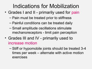 Indications for Mobilization
• Grades I and II - primarily used for pain
– Pain must be treated prior to stiffness
– Painful conditions can be treated daily
– Small amplitude oscillations stimulate
mechanoreceptors - limit pain perception
• Grades III and IV - primarily used to
increase motion
– Stiff or hypomobile joints should be treated 3-4
times per week – alternate with active motion
exercises
 