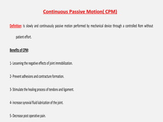 Continuous Passive Motion( CPM)
Definition: Is slowly and continuously passive motion performed by mechanical device through a controlled Rom without
patienteffort.
BenefitsofCPM:
1-Lesseningthenegativeeffectsofjointimmobilization.
2-Preventadhesionsandcontractureformation.
3-Stimulatethehealingprocessoftendonsandligament.
4-increasesynovialfluidlubricationofthejoint.
5-Decreasepostoperativepain.
 