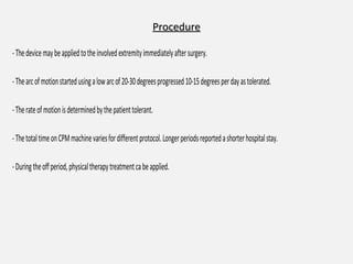ProcedureProcedure
-Thedevicemaybeappliedtotheinvolvedextremityimmediatelyaftersurgery.
-Thearcofmotionstartedusingalowarcof20-30degreesprogressed10-15degreesperdayastolerated.
-Therateofmotionisdeterminedbythepatienttolerant.
-ThetotaltimeonCPMmachinevariesfordifferentprotocol.Longerperiodsreportedashorterhospitalstay.
-Duringtheoffperiod,physicaltherapytreatmentcabeapplied.
 