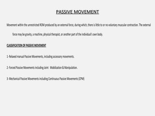 PASSIVE MOVEMENTPASSIVE MOVEMENT
MovementwithintheunrestrictedROMproducedbyanexternalforce,duringwhich,thereislittletoornovoluntarymuscularcontraction.Theexternal
forcemaybegravity,amachine,physicaltherapist,oranotherpartoftheindividual’sownbody.
CLASSIFICATIONOFPASSIVEMOVEMENT
1-RelaxedmanualPassiveMovements,includingaccessorymovements.
2-ForcedPassiveMovementsincludingJoint Mobilization&Manipulation.
3-MechanicalPassiveMovementsincludingContinuousPassiveMovements(CPM)
 