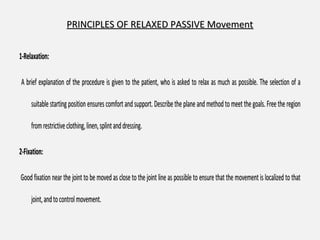 PRINCIPLES OF RELAXED PASSIVE MovementPRINCIPLES OF RELAXED PASSIVE Movement
1-Relaxation:1-Relaxation:
A brief explanation of the procedure is given to the patient, who is asked to relax as much as possible. The selection of aA brief explanation of the procedure is given to the patient, who is asked to relax as much as possible. The selection of a
suitablestarting position ensures comfortandsupport.Describethe plane and method to meet thegoals. Freethe regionsuitable starting position ensures comfortand support.Describethe plane and method to meet the goals. Freethe region
fromrestrictiveclothing,linen,splintanddressing.fromrestrictiveclothing,linen,splintanddressing.
2-Fixation:2-Fixation:
Good fixation near the joint to be moved as close to the joint line as possible to ensure that the movement is localized to thatGood fixation near the joint to be moved as close to the joint line as possible to ensure that the movement is localized to that
joint,andtocontrolmovement.joint,andtocontrolmovement.
 