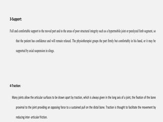 3-Support:
Fulland comfortable supportto the moved part and tothe areas of poor structural integritysuch as a hypermobile joint or paralyzed limb segment,so
that the patient has confidence and will remain relaxed. The physiotherapist grasps the part firmly but comfortably in his hand, or it may be
supportedbyaxialsuspensioninslings.
4-Traction:
Many joints allow the articular surfaces to be drawn apart by traction, which is always given in the long axis of a joint, the fixation of the bone
proximal to the joint providing an opposing force to a sustained pull on the distal bone. Traction is thought to facilitate the movement by
reducinginter-articularfriction.
 