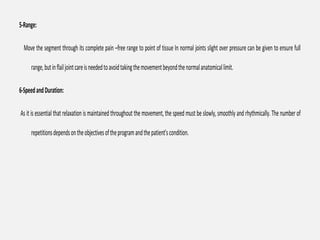 5-Range:
Move the segment through its complete pain –free range to point of tissue In normal joints slight over pressure can be given to ensure full
range,butinflailjointcareisneededtoavoidtakingthemovementbeyondthenormalanatomicallimit.
6-SpeedandDuration:
As it is essential that relaxation is maintained throughout the movement, the speed must be slowly, smoothly and rhythmically.The number of
repetitionsdependsontheobjectivesoftheprogramandthepatient'scondition.
 