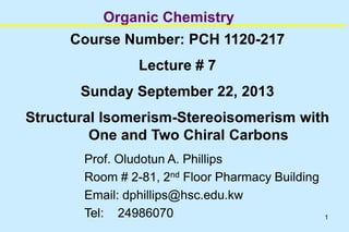 1
Organic Chemistry
Course Number: PCH 1120-217
Lecture # 7
Sunday September 22, 2013
Structural Isomerism-Stereoisomerism with
One and Two Chiral Carbons
Prof. Oludotun A. Phillips
Room # 2-81, 2nd Floor Pharmacy Building
Email: dphillips@hsc.edu.kw
Tel: 24986070
 