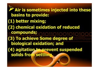 Air is sometimes injected into these
basins to provide:
(1) better mixing;
(2) chemical oxidation of reduced
compounds;
(3) To achieve Some degree of
biological oxidation; and
(4) agitation to prevent suspended
solids from settling.
 
