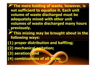 The mere holding of waste, however, is
not sufficient to equalize it. Each unit
volume of waste discharged must be
adequately mixed with other unit
volumes of waste discharged many hours
previously.
This mixing may be brought about in theThis mixing may be brought about in the
following ways:
(1) proper distribution and baffling;
(2) mechanical agitation;
(3) aeration; and
(4) combinations of all three.
 