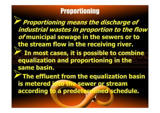 Proportioning
Proportioning means the discharge of
industrial wastes in proportion to the flow
of municipal sewage in the sewers or to
the stream flow in the receiving river.
In most cases, it is possible to combine
equalization and proportioning in theequalization and proportioning in the
same basin.
The effluent from the equalization basin
is metered into the sewer or stream
according to a predetermined schedule.
 