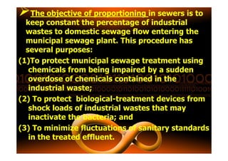 The objective of proportioningThe objective of proportioning in sewers is to
keep constant the percentage of industrial
wastes to domestic sewage flow entering the
municipal sewage plant. This procedure has
several purposes:
(1)To protect municipal sewage treatment using
chemicals from being impaired by a sudden
overdose of chemicals contained in theoverdose of chemicals contained in the
industrial waste;
(2) To protect biological-treatment devices from
shock loads of industrial wastes that may
inactivate the bacteria; and
(3) To minimize fluctuations of sanitary standards
in the treated effluent.
 