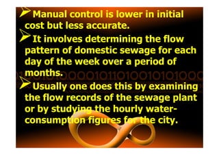 Manual control is lower in initial
cost but less accurate.
It involves determining the flow
pattern of domestic sewage for each
day of the week over a period of
months.months.
Usually one does this by examining
the flow records of the sewage plant
or by studying the hourly water-
consumption figures for the city.
 