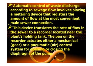 Automatic control of waste discharge
according to sewage flow involves placing
a metering device that registers the
amount of flow at the most convenient
main sewer connection.
This device translates the rate of flow in
the sewer to a recorder located near thethe sewer to a recorder located near the
plant’s holding tank. The pen on the
recorder actuates either a mechanical
(gear) or a pneumatic (air) control
system for opening or closing the
diaphragm of the pump.
 